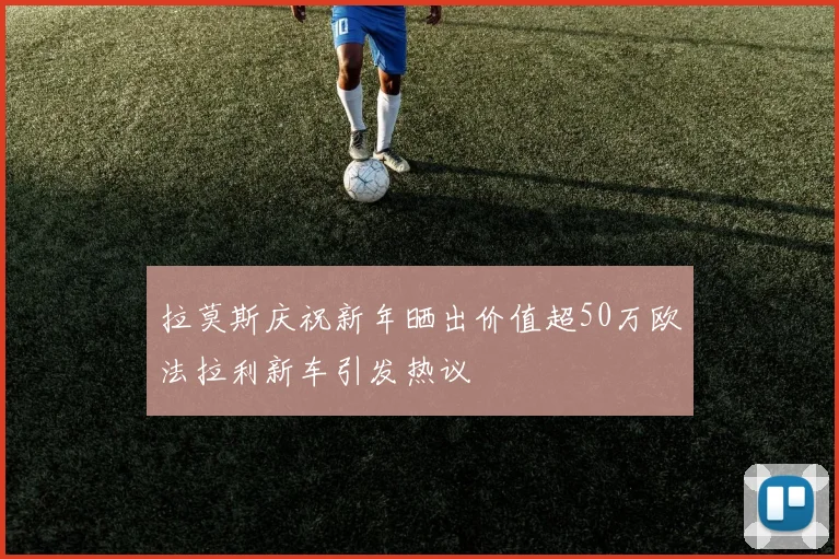拉莫斯庆祝新年晒出价值超50万欧法拉利新车引发热议