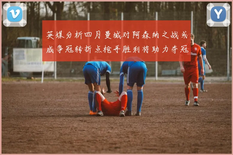 英媒分析四月曼城对阿森纳之战或成争冠转折点枪手胜利将助力夺冠希望