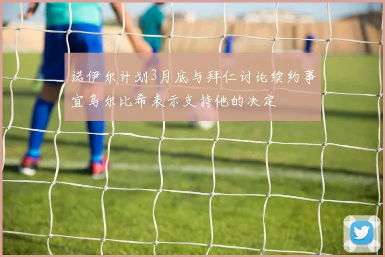 诺伊尔计划3月底与拜仁讨论续约事宜乌尔比希表示支持他的决定
