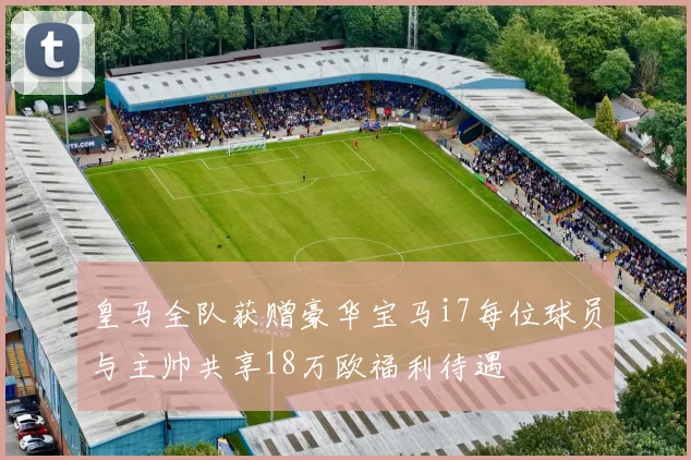 皇马全队获赠豪华宝马i7每位球员与主帅共享18万欧福利待遇