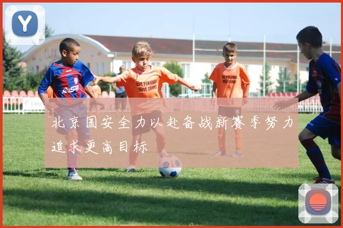 北京国安全力以赴备战新赛季努力追求更高目标