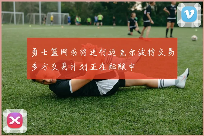 勇士篮网或将进行迈克尔波特交易多方交易计划正在酝酿中